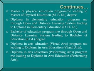  Master of physical education programme leading to
Master of Physical Education (M. P. Ed.) degree.
 Diploma in elementary education program me
through Open and Distance Learning System leading
to Diploma in Elementary Education (D. El. Ed.).
 Bachelor of education program me through Open and
Distance Learning System leading to Bachelor of
Education (B.Ed.) degree.
 Diploma in arts education (Visual Arts) program me
leading to Diploma in Arts Education (Visual Arts).
 Diploma in arts education (Performing Arts) program
me leading to Diploma in Arts Education (Performing
Arts).
 