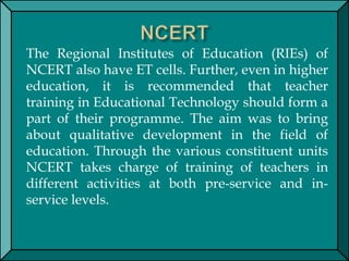 The Regional Institutes of Education (RIEs) of
NCERT also have ET cells. Further, even in higher
education, it is recommended that teacher
training in Educational Technology should form a
part of their programme. The aim was to bring
about qualitative development in the field of
education. Through the various constituent units
NCERT takes charge of training of teachers in
different activities at both pre-service and in-
service levels.
 