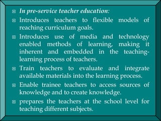 In pre-service teacher education:
 Introduces teachers to flexible models of
reaching curriculum goals.
 Introduces use of media and technology
enabled methods of learning, making it
inherent and embedded in the teaching-
learning process of teachers.
 Train teachers to evaluate and integrate
available materials into the learning process.
 Enable trainee teachers to access sources of
knowledge and to create knowledge.
 prepares the teachers at the school level for
teaching different subjects.
 