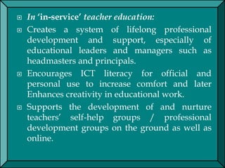  In ‘in-service’ teacher education:
 Creates a system of lifelong professional
development and support, especially of
educational leaders and managers such as
headmasters and principals.
 Encourages ICT literacy for official and
personal use to increase comfort and later
Enhances creativity in educational work.
 Supports the development of and nurture
teachers’ self-help groups / professional
development groups on the ground as well as
online.
 