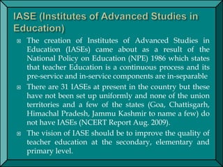  The creation of Institutes of Advanced Studies in
Education (IASEs) came about as a result of the
National Policy on Education (NPE) 1986 which states
that teacher Education is a continuous process and its
pre-service and in-service components are in-separable
 There are 31 IASEs at present in the country but these
have not been set up uniformly and none of the union
territories and a few of the states (Goa, Chattisgarh,
Himachal Pradesh, Jammu Kashmir to name a few) do
not have IASEs (NCERT Report Aug. 2009).
 The vision of IASE should be to improve the quality of
teacher education at the secondary, elementary and
primary level.
 