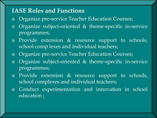 IASE Roles and Functions
 Organize pre-service Teacher Education Courses;
 Organize subject-oriented & theme-specific in-service
programmes;
 Provide extension & resource support to schools,
school comp lexes and individual teachers;
 Organize pre-service Teacher Education Courses;
 Organize subject-oriented & theme-specific in-service
programmes;
 Provide extension & resource support to schools,
school complexes and individual teachers;
 Conduct experimentation and innovation in school
education ;
 