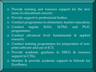  Provide training and resource support for the new
areas of educational concern;
 Provide support to professional bodies;
 Conduct programmes in elementary teacher-education;
 Conduct regular M.Ed., M.Phil. and Ph.D.
programmes;
 Conduct advanced level fundamental & applied
research;
 Conduct training programmes for preparation of non-
print software and use of ICT;
 Provide academic guidance to DIETs & resource
support to CTEs;
 Monitor & provide academic support to Schools for
Excellence;
 