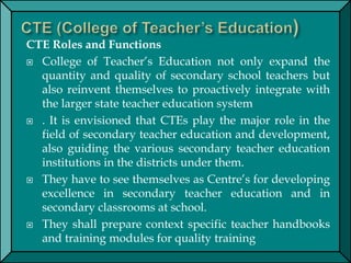 CTE Roles and Functions
 College of Teacher’s Education not only expand the
quantity and quality of secondary school teachers but
also reinvent themselves to proactively integrate with
the larger state teacher education system
 . It is envisioned that CTEs play the major role in the
field of secondary teacher education and development,
also guiding the various secondary teacher education
institutions in the districts under them.
 They have to see themselves as Centre’s for developing
excellence in secondary teacher education and in
secondary classrooms at school.
 They shall prepare context specific teacher handbooks
and training modules for quality training
 