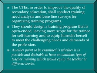  The CTEs, in order to improve the quality of
secondary education, shall conduct training
need analysis and base line surveys for
organizing training programs.
 They should design a training program that is
open-ended, leaving more scope for the trainee
for self-learning and to equip himself/herself
to meet the challenging needs and demands of
the profession.
 Another point to be examined is whether it is
possible and desirable to have an omnibus type of
teacher training which would equip the teacher at
different levels.
 
