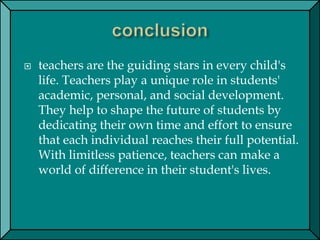  teachers are the guiding stars in every child's
life. Teachers play a unique role in students'
academic, personal, and social development.
They help to shape the future of students by
dedicating their own time and effort to ensure
that each individual reaches their full potential.
With limitless patience, teachers can make a
world of difference in their student's lives.
 