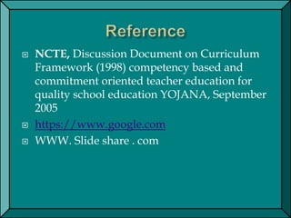  NCTE, Discussion Document on Curriculum
Framework (1998) competency based and
commitment oriented teacher education for
quality school education YOJANA, September
2005
 https://www.google.com
 WWW. Slide share . com
 