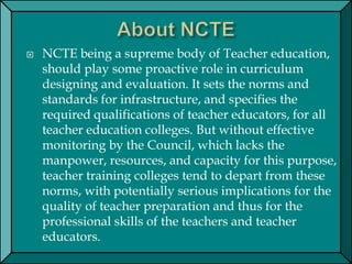  NCTE being a supreme body of Teacher education,
should play some proactive role in curriculum
designing and evaluation. It sets the norms and
standards for infrastructure, and specifies the
required qualifications of teacher educators, for all
teacher education colleges. But without effective
monitoring by the Council, which lacks the
manpower, resources, and capacity for this purpose,
teacher training colleges tend to depart from these
norms, with potentially serious implications for the
quality of teacher preparation and thus for the
professional skills of the teachers and teacher
educators.
 