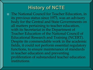  The National Council for Teacher Education, in
its previous status since 1973, was an advisory
body for the Central and State Governments on
all matters pertaining to teacher education,
with its Secretariat in the Department of
Teacher Education of the National Council of
Educational Research and Training (NCERT).
Despite its commendable work in the academic
fields, it could not perform essential regulatory
functions, to ensure maintenance of standards
in teacher education and preventing
proliferation of substandard teacher education
institutions.
 