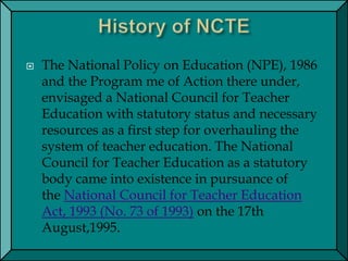  The National Policy on Education (NPE), 1986
and the Program me of Action there under,
envisaged a National Council for Teacher
Education with statutory status and necessary
resources as a first step for overhauling the
system of teacher education. The National
Council for Teacher Education as a statutory
body came into existence in pursuance of
the National Council for Teacher Education
Act, 1993 (No. 73 of 1993) on the 17th
August,1995.
 