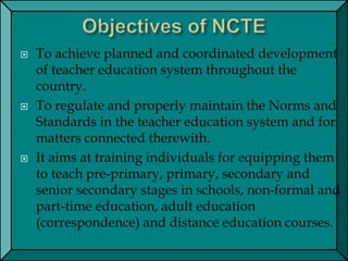  To achieve planned and coordinated development
of teacher education system throughout the
country.
 To regulate and properly maintain the Norms and
Standards in the teacher education system and for
matters connected therewith.
 It aims at training individuals for equipping them
to teach pre-primary, primary, secondary and
senior secondary stages in schools, non-formal and
part-time education, adult education
(correspondence) and distance education courses.
 