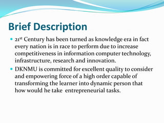 Brief Description
 21st Century has been turned as knowledge era in fact
  every nation is in race to perform due to increase
  competitiveness in information computer technology,
  infrastructure, research and innovation.
 DKNMU is committed for excellent quality to consider
  and empowering force of a high order capable of
  transforming the learner into dynamic person that
  how would he take entrepreneurial tasks.
 