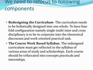 We need to refocus to following
components

 Redesigning the Curriculum- The curriculum needs
  to be holistically designed into one whole. To have four
  fold configuration namely single multi inter and cross
  disciplinary is to be in corporate into the theoretical
  discourses and work oriented practical task.
 The Course Work Based Syllabus. The redesigned
  curriculum must get reflected in the syllabus of
  various areas of study and scholarships. Each course
  should be trifurcated into concepts practicals and
  internships.
 