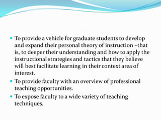  To provide a vehicle for graduate students to develop
  and expand their personal theory of instruction –that
  is, to deeper their understanding and how to apply the
  instructional strategies and tactics that they believe
  will best facilitate learning in their context area of
  interest.
 To provide faculty with an overview of professional
  teaching opportunities.
 To expose faculty to a wide variety of teaching
  techniques.
 