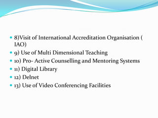  8)Visit of International Accreditation Organisation (
    IAO)
   9) Use of Multi Dimensional Teaching
   10) Pro- Active Counselling and Mentoring Systems
   11) Digital Library
   12) Delnet
   13) Use of Video Conferencing Facilities
 