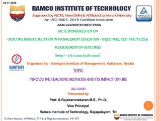 R.Arun Kumar, AP/Mech, RIT & S.Rajakarunakaran, VP, RIT
1
AICTESPONSOREDFDPON
OUTCOMEBASEDEDUCATIONIN MANAGEMENTEDUCATION- OBJECTIVES, BESTPRACTICES&
MEASUREMENTOFOUTCOMES
SeriesI – (16.11.2020to 28.11.2020)
Organized by - Saintgits Institute of Management, Kottayam, Kerala
NAAC ACCREDITED INSTITUTION
TOPIC
INNOVATIVETEACHINGMETHODSAND ITS IMPACTON OBE
24.11.2020
Presented by
Prof. S.Rajakarunakaran M.E., Ph.D.
Vice Principal
Ramco Institute of Technology, Rajapalayam, TN
24.11.2020
 