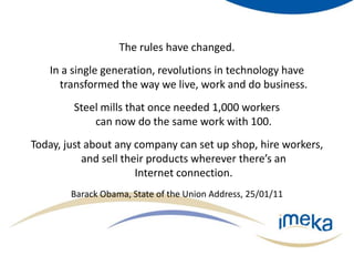 The rules have changed. In a single generation, revolutions in technology have transformed the way we live, work and do business. Steel mills that once needed 1,000 workers can now do the same work with 100. Today, just about any company can set up shop, hire workers, and sell their products wherever there’s an Internet connection.Barack Obama, State of the Union Address, 25/01/11