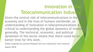 Innovation in the
Telecommunication Industry
Given the central role of telecommunications in the global
economy and in the lives of humans worldwide, an
understanding of innovation in telecommunications is
critical to understanding the global dynamics of innovation
generally. The technical, economic, and political
dynamism of the sector means that there could be no
better time for this work.
Slides compiled by Leonard Raphael but not credited for this research
August 2016
 
