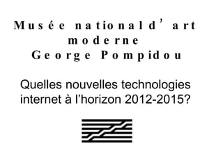 Musée national d’art moderne  George Pompidou Quelles nouvelles technologies internet à l’horizon 2012-2015? 