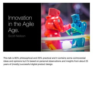 Innovation
in the Agile
Age.
Scott Neilson
This talk is 80% philosophical and 20% practical and it contains some controversial
ideas and opinions but it’s based on personal observations and insights from about 25
years of (mostly) successful digital product design.
 