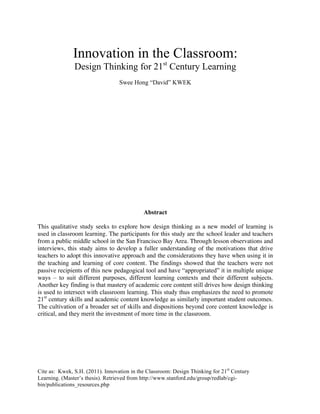 Innovation in the Classroom:
Design Thinking for 21st
Century Learning
Swee Hong “David” KWEK
Abstract
This qualitative study seeks to explore how design thinking as a new model of learning is
used in classroom learning. The participants for this study are the school leader and teachers
from a public middle school in the San Francisco Bay Area. Through lesson observations and
interviews, this study aims to develop a fuller understanding of the motivations that drive
teachers to adopt this innovative approach and the considerations they have when using it in
the teaching and learning of core content. The findings showed that the teachers were not
passive recipients of this new pedagogical tool and have “appropriated” it in multiple unique
ways – to suit different purposes, different learning contexts and their different subjects.
Another key finding is that mastery of academic core content still drives how design thinking
is used to intersect with classroom learning. This study thus emphasizes the need to promote
21st
century skills and academic content knowledge as similarly important student outcomes.
The cultivation of a broader set of skills and dispositions beyond core content knowledge is
critical, and they merit the investment of more time in the classroom.
Cite as: Kwek, S.H. (2011). Innovation in the Classroom: Design Thinking for 21st
Century
Learning. (Master’s thesis). Retrieved from http://www.stanford.edu/group/redlab/cgi-
bin/publications_resources.php
 