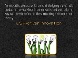 An innovative process which aims at designing a profitable
product or service which, in an innovative and user-oriented
way, can prove beneficial to the surrounding environment and
society.
CSR-driven Innovation
 