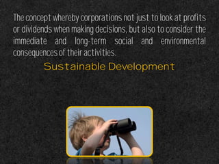 The concept whereby corporations not just to look at profits
or dividends when making decisions, but also to consider the
immediate and long-term social and environmental
consequencesoftheiractivities.
Sustainable Development
 
