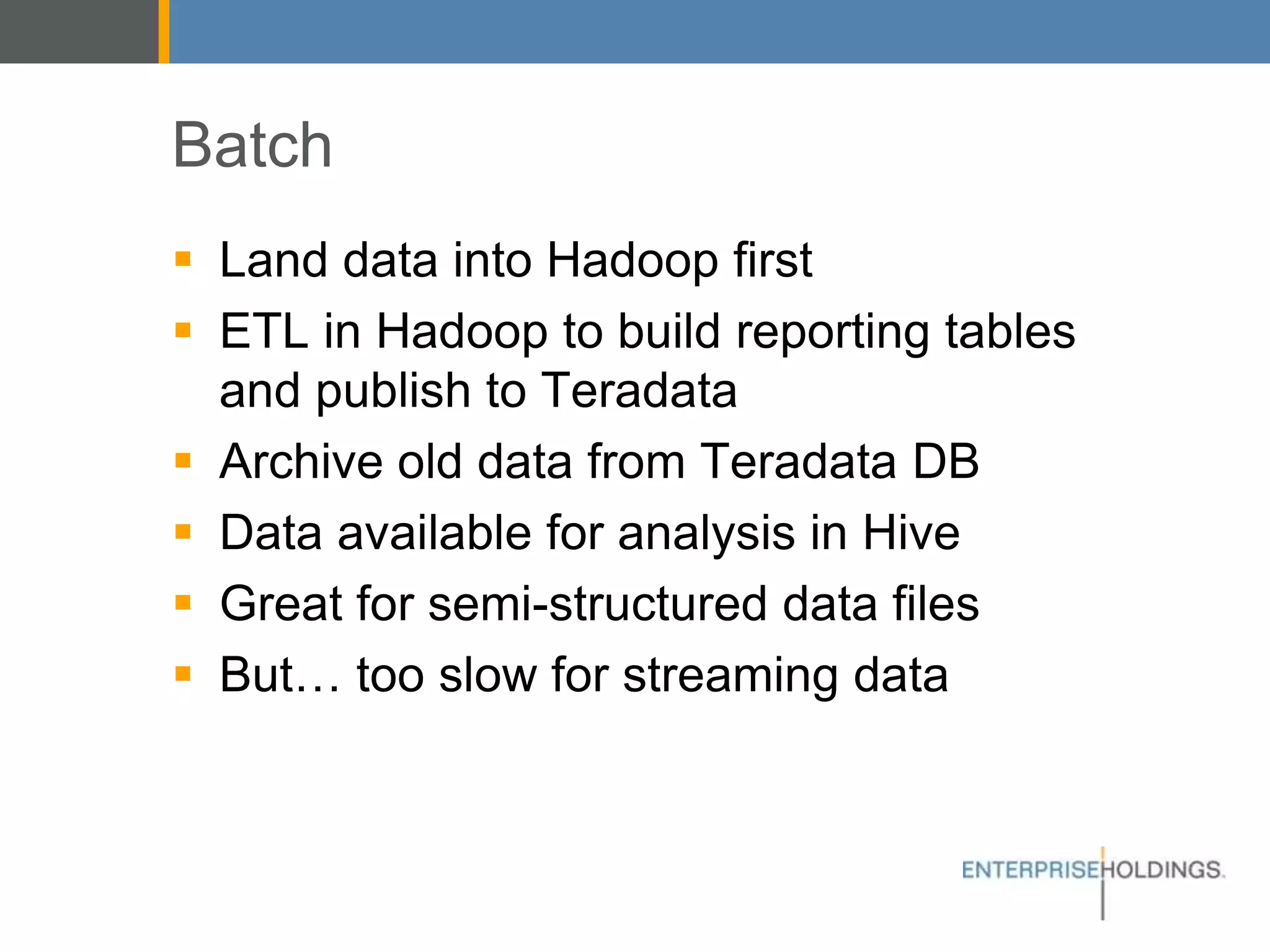 Batch
▪ Land data into Hadoop first
▪ ETL in Hadoop to build reporting tables and
publish to Teradata
▪ Archive old data from Teradata DB
▪ Data available for analysis in Hive
▪ Great for semi-structured data files
▪ But… too slow for streaming data
 
