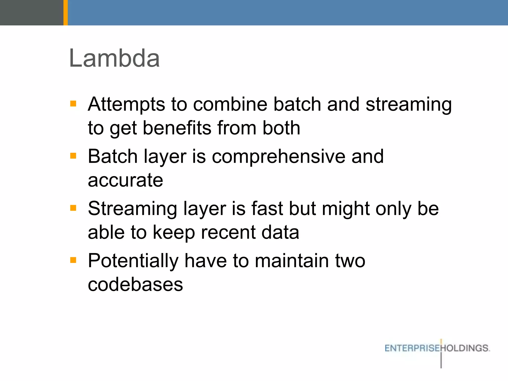 Lambda
▪ Attempts to combine batch and streaming
to get benefits from both
▪ Batch layer is comprehensive and accurate
▪ Streaming layer is fast but might only be
able to keep recent data
▪ Potentially have to maintain two codebases
 