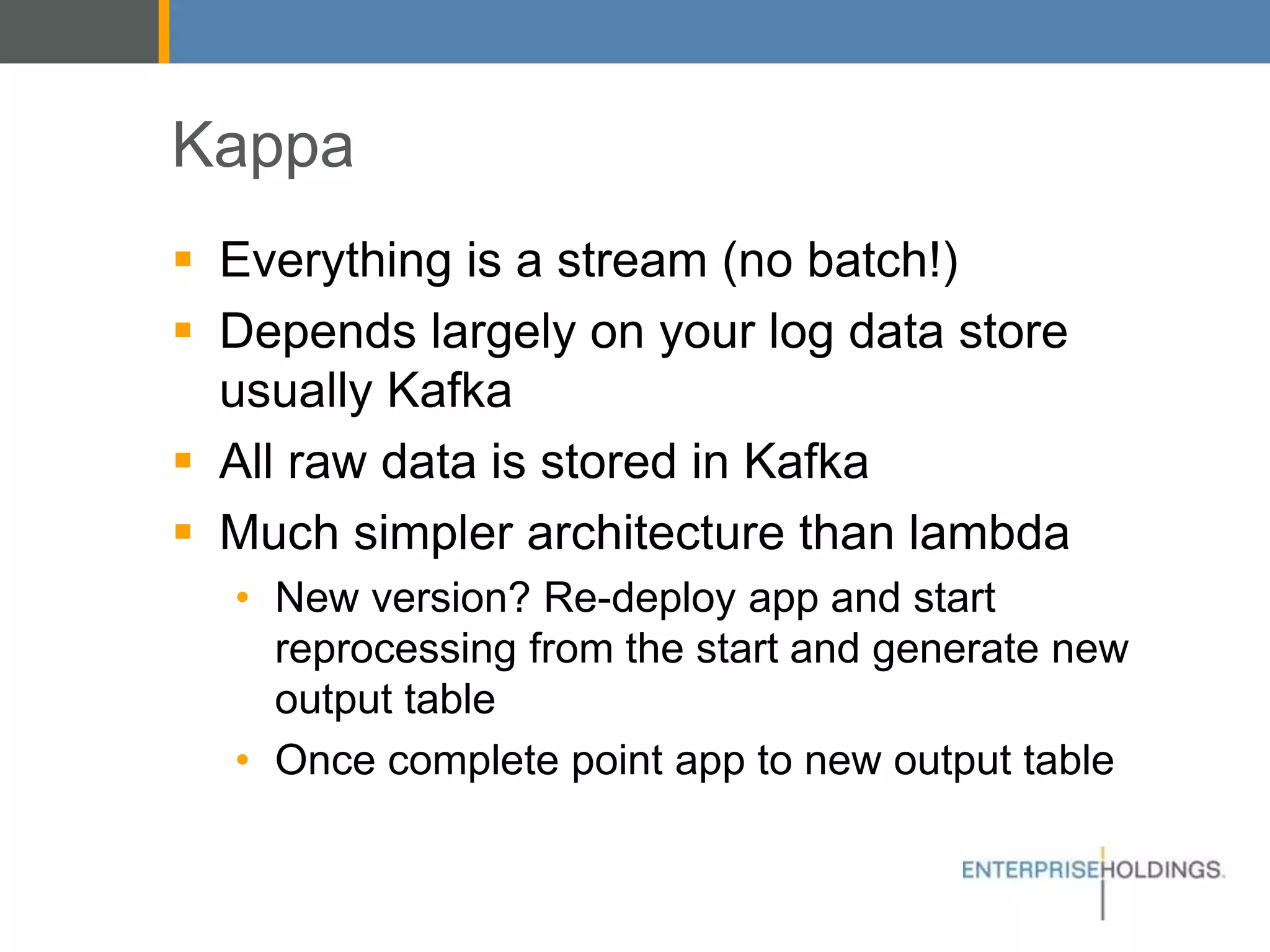 Kappa
▪ Everything is a stream (no batch!)
▪ Depends largely on your log data store
usually Kafka
▪ All raw data is stored in Kafka
▪ Much simpler architecture than lambda
• New version? Re-deploy app and start
reprocessing from the start and generate new
output table
• Once complete point app to new output table
 