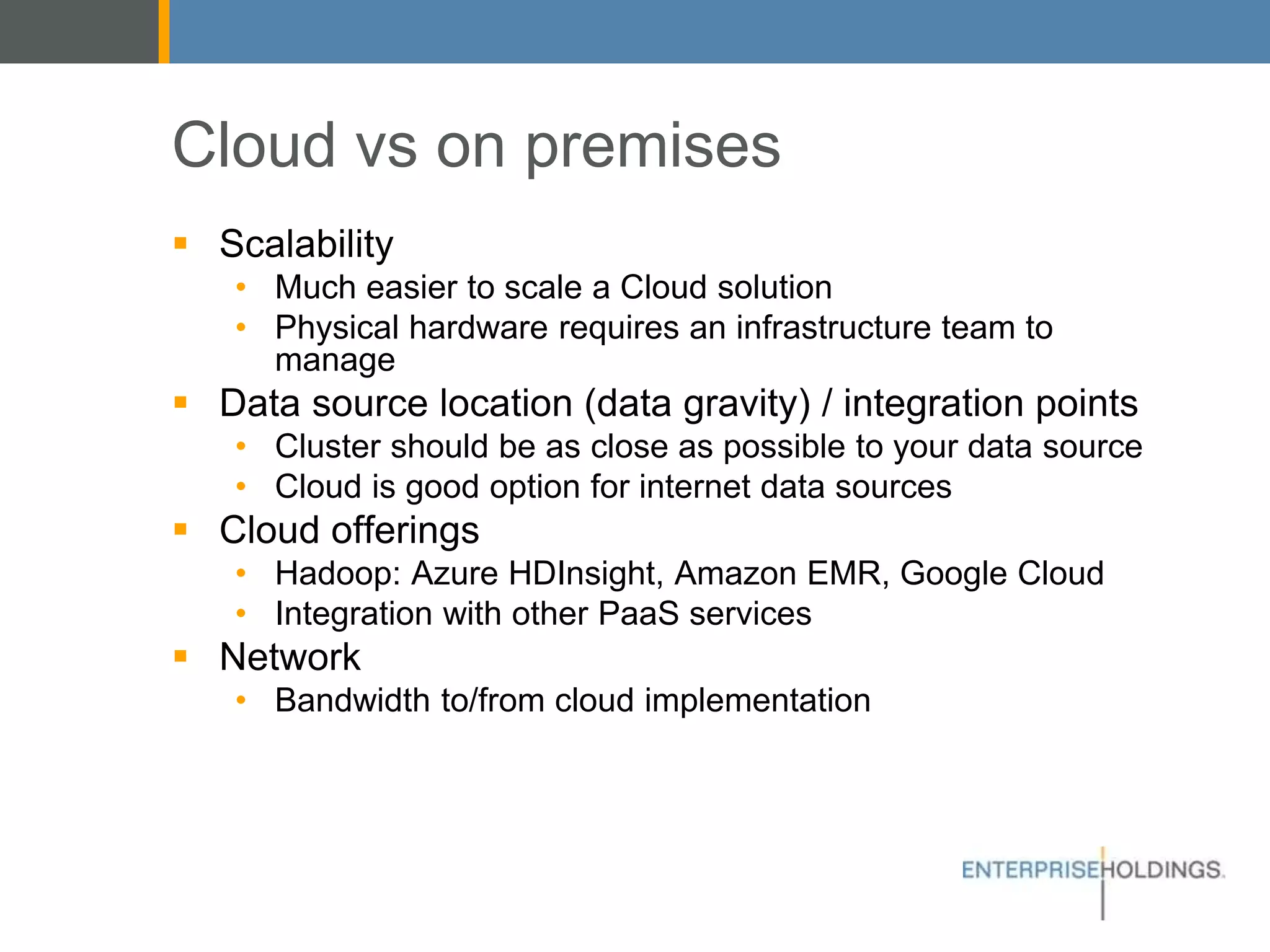 Cloud vs on premises
▪ Scalability
• Much easier to scale a Cloud solution
• Physical hardware requires an infrastructure team to manage
▪ Data source location (data gravity) / integration points
• Cluster should be as close as possible to your data source
• Cloud is good option for internet data sources
▪ Cloud offerings
• Hadoop: Azure HDInsight, Amazon EMR, Google Cloud
• Integration with other PaaS services
▪ Network
• Bandwidth to/from cloud implementation
 