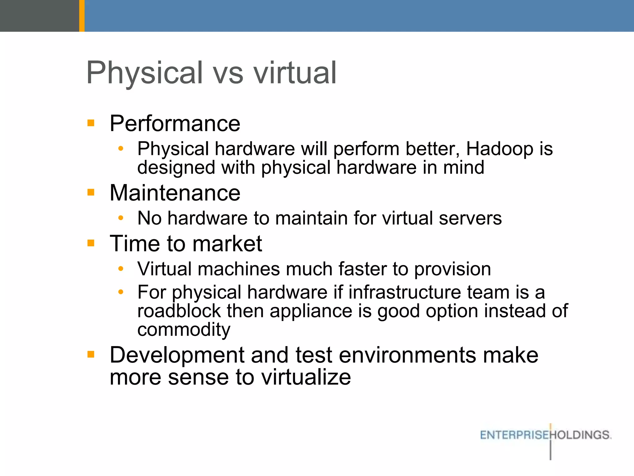 Physical vs virtual
▪ Performance
• Physical hardware will perform better, Hadoop is
designed with physical hardware in mind
▪ Maintenance
• No hardware to maintain for virtual servers
▪ Time to market
• Virtual machines much faster to provision
• For physical hardware if infrastructure team is a
roadblock then appliance is good option instead of
commodity
▪ Development and test environments make more
sense to virtualize
 