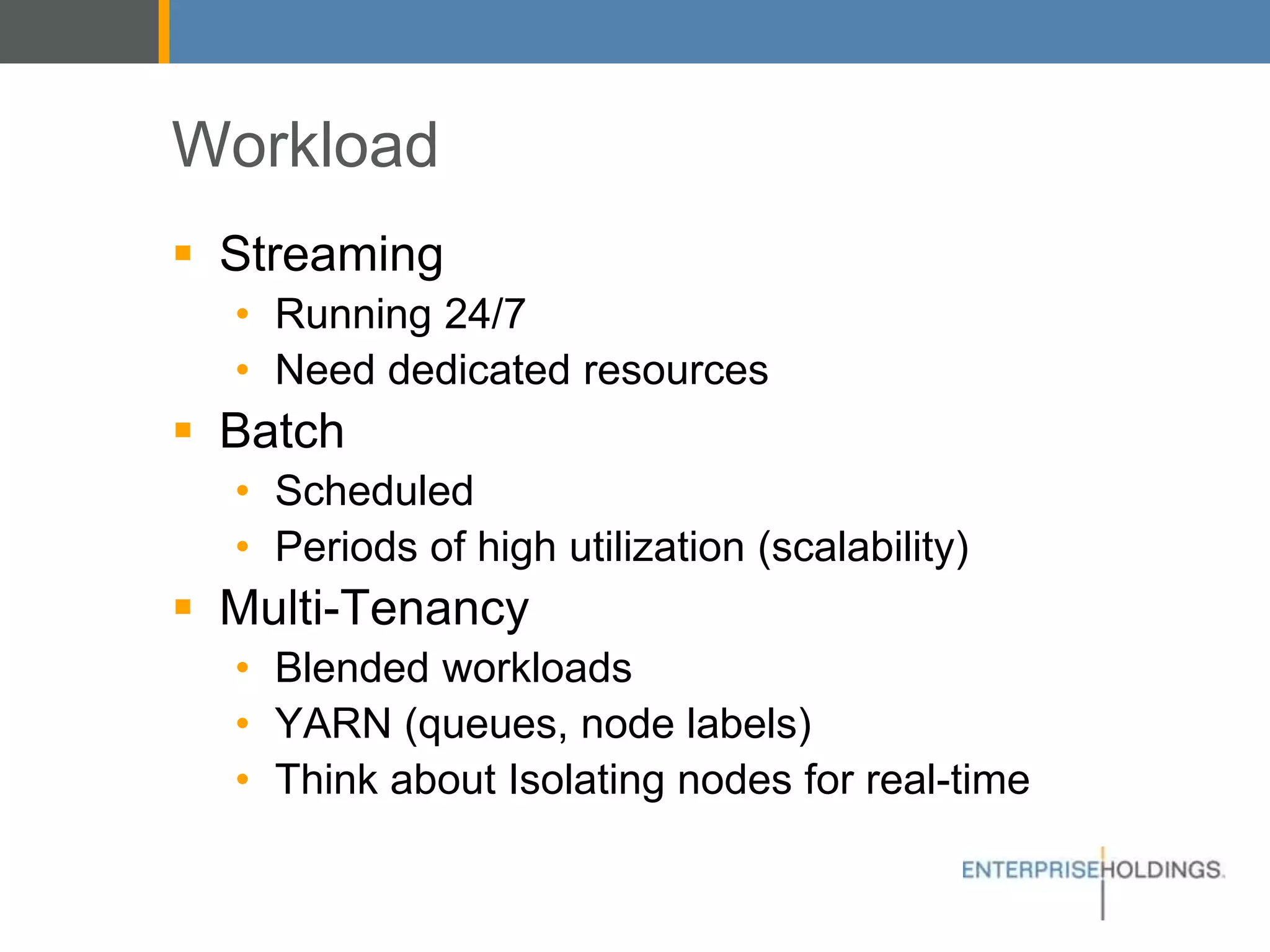 Workload
▪ Streaming
• Running 24/7
• Need dedicated resources
▪ Batch
• Scheduled
• Periods of high utilization (scalability)
▪ Multi-Tenancy
• Blended workloads
• YARN (queues, node labels)
• Think about Isolating nodes for real-time
 