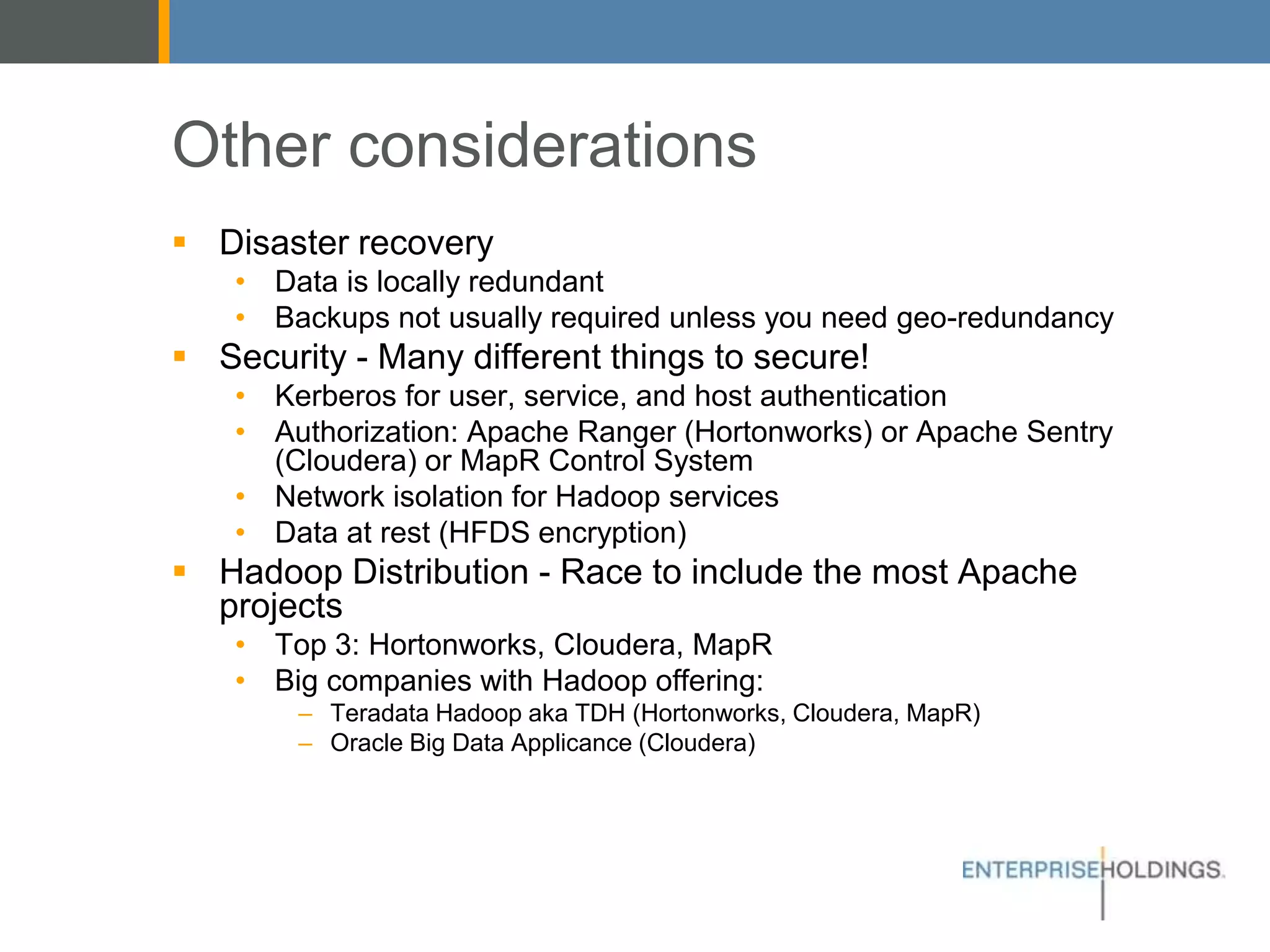Other considerations
▪ Disaster recovery
• Data is locally redundant
• Backups not usually required unless you need geo-redundancy
▪ Security - Many different things to secure!
• Kerberos for user, service, and host authentication
• Authorization: Apache Ranger (Hortonworks) or Apache Sentry
(Cloudera) or MapR Control System
• Network isolation for Hadoop services
• Data at rest (HFDS encryption)
▪ Hadoop Distribution - Race to include the most Apache projects
• Top 3: Hortonworks, Cloudera, MapR
• Big companies with Hadoop offering:
– Teradata Hadoop aka TDH (Hortonworks, Cloudera, MapR)
– Oracle Big Data Applicance (Cloudera)
 