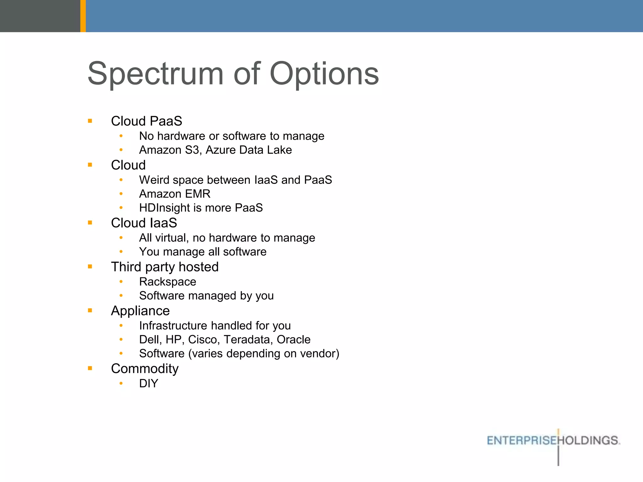 Spectrum of Options
▪ Cloud PaaS
• No hardware or software to manage
• Amazon S3, Azure Data Lake
▪ Cloud
• Weird space between IaaS and PaaS
• Amazon EMR
• HDInsight is more PaaS
▪ Cloud IaaS
• All virtual, no hardware to manage
• You manage all software
▪ Third party hosted
• Rackspace
• Software managed by you
▪ Appliance
• Infrastructure handled for you
• Dell, HP, Cisco, Teradata, Oracle
• Software (varies depending on vendor)
▪ Commodity
• DIY
 