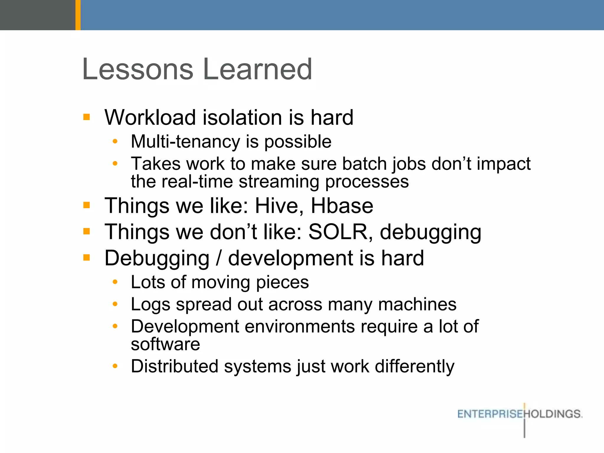 Lessons Learned
▪ Workload isolation is hard
• Multi-tenancy is possible
• Takes work to make sure batch jobs don’t impact
the real-time streaming processes
▪ Things we like: Hive, Hbase
▪ Things we don’t like: SOLR, debugging
▪ Debugging / development is hard
• Lots of moving pieces
• Logs spread out across many machines
• Development environments require a lot of software
• Distributed systems just work differently
 