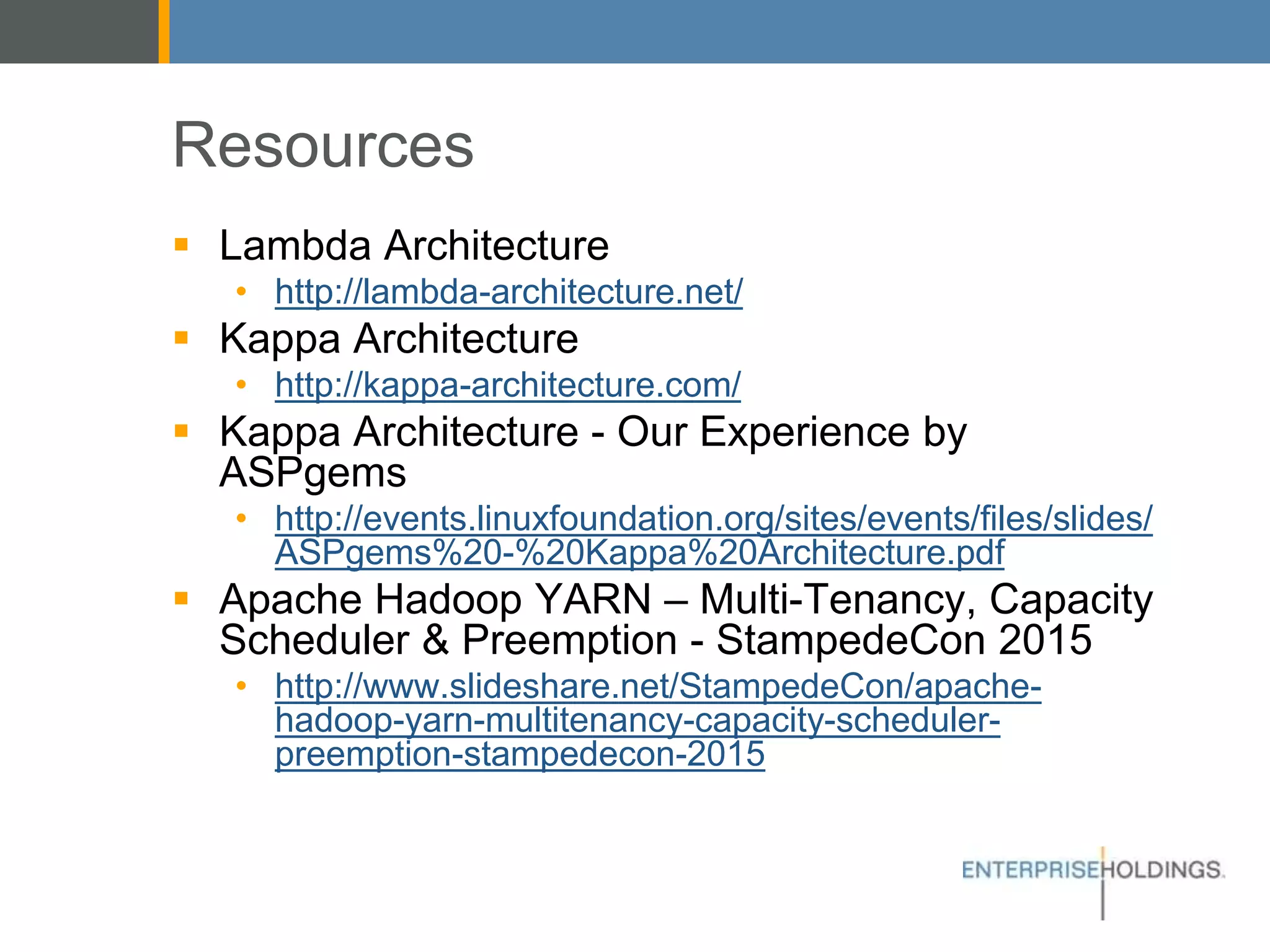 Resources
▪ Lambda Architecture
• http://lambda-architecture.net/
▪ Kappa Architecture
• http://kappa-architecture.com/
▪ Kappa Architecture - Our Experience by ASPgems
• http://events.linuxfoundation.org/sites/events/files/slides/
ASPgems%20-%20Kappa%20Architecture.pdf
▪ Apache Hadoop YARN – Multi-Tenancy, Capacity
Scheduler & Preemption - StampedeCon 2015
• http://www.slideshare.net/StampedeCon/apache-hadoop-
yarn-multitenancy-capacity-scheduler-preemption-
stampedecon-2015
 