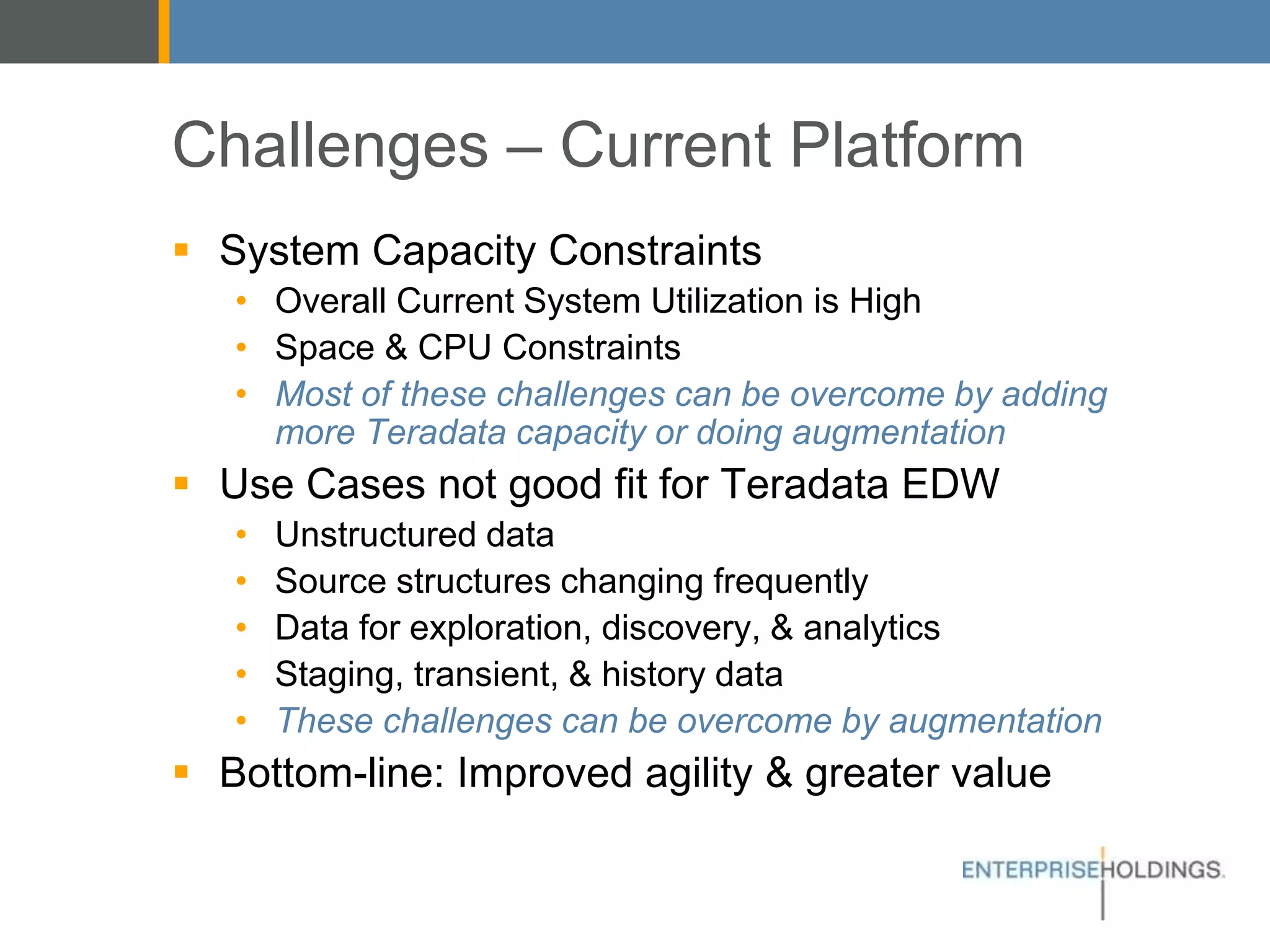 Challenges – Current Platform
▪ System Capacity Constraints
• Overall Current System Utilization is High
• Space & CPU Constraints
• Most of these challenges can be overcome by adding
more Teradata capacity or doing augmentation
▪ Use Cases not good fit for Teradata EDW
• Unstructured data
• Source structures changing frequently
• Data for exploration, discovery, & analytics
• Staging, transient, & history data
• These challenges can be overcome by augmentation
▪ Bottom-line: Improved agility & greater value
 
