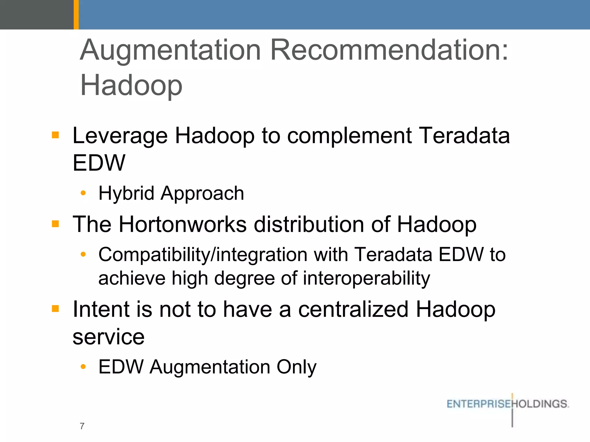 Augmentation Recommendation: Hadoop
▪ Leverage Hadoop to complement Teradata
EDW
• Hybrid Approach
▪ The Hortonworks distribution of Hadoop
• Compatibility/integration with Teradata EDW to
achieve high degree of interoperability
▪ Intent is not to have a centralized Hadoop
service
• EDW Augmentation Only
7
 