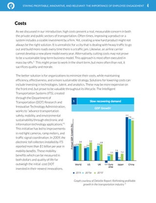  
4STAYING PROFITABLE, INNOVATIVE, AND RELEVANT: THE IMPORTANCE OF EMPLOYEE ENGAGEMENT
As we discussed in our introduction, high costs present a real, measurable concern in both
the private and public sectors of transportation. Often times, improving a product or a
system includes a sizable investment by a firm. Yet, creating a new hard product might not
always be the right solution. It is unrealistic for a city that is dealing with heavy traffic to go
out and build more roads every time there is a traffic jam. Likewise, an airline carrier
cannot develop a new plane model every year. Alternatively, cutting costs may not prove
to be a sustainable long-term business model. This approach is most often executed in
mass lay-offs.5
This might prove to work in the short term, but more often than not, it
sacrifices quality and morale.
The better solution is for organizations to minimize their costs, while maintaining
efficiency, effectiveness, and a more sustainable strategy. Solutions for lowering costs can
include investing in technologies, talent, and analytics. These may be more expensive on
the front end, but prove to be valuable throughout its lifecycle. The Intelligent
Transportation Systems (ITS), created
through the Department of
Transportation (DOT) Research and
Innovative Technology Administration,
works to “advance transportation
safety, mobility, and environmental
sustainability through electronic and
information technology applications.”5
This initiative has led to improvements
in red light cameras, ramp meters, and
traffic signal coordination. In 2009, the
electronic toll collectors installed by ITS
reported more than $1 billion per year in
mobility benefits. These mobility
benefits which can be measured in
both dollars and quality of life far
outweigh the initial cost DOT
invested in their newest innovations.
Costs
Graph courtesy of Deloitte Report: Rethinking profitable
growth in the transportation industry 5
 