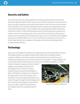  
5INNOVATION IN TRANSPORTATION
In recent history, stricter safety guidelines have been passed to improve security and
streamline regulation. While some travelers may view these changes as an inconvenience,
these rules play a significant role in protecting travelers in the face of terrorism and even
natural disasters. As a result of collecting more personal data, the industry became more
vulnerable to cyber attacks. These situations have huge implications both directly and
indirectly on citizens. Cyber theft and data breaches are becoming more prevalent and
create a sense of fear among travelers. It is ironic that the result of one safety measure
would cause virtual safety to be compromised. Cyber crime is estimated to cost the global
economy around $445 billion a year.6
Since it’s clear that no company is immune to this
threat, implementing risk management strategies is essential in protecting both the
company and the travelers.
Technology
Every year, technological innovations have appeared across the transportation industry.
Technology solutions are applied to data mining, safety, and increasing customer
satisfaction. While most of these solutions have been beneficial to both firms and
travelers, technology can also raise new concerns. One example is in cargo shipping. The
rise of 3D printing has led to a decrease in business for shipping companies.7
Further,
smaller companies and governments on limited
budgets cannot always compete on the
technological front. The cost of finding,
implementing and using new technologies is
often unfeasible for companies. It is important
for organizations of all sizes, however, to be
looking for the market edge. Organizations can
achieve this goal through constant dialogue with
their customers and employees. Each of these
groups can offer insight into what kinds of
technological advances are appropriate for
them.
Security and Safety
Prepare for shifting technology trends
 