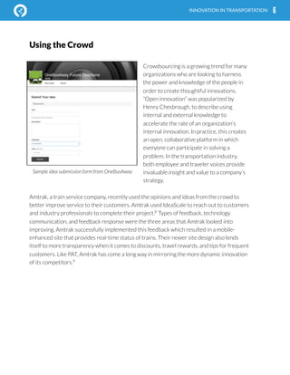  
Using the Crowd
Crowdsourcing is a growing trend for many
organizations who are looking to harness
the power and knowledge of the people in
order to create thoughtful innovations.
“Open innovation” was popularized by
Henry Chesbrough, to describe using
internal and external knowledge to
accelerate the rate of an organization’s
internal innovation. In practice, this creates
an open, collaborative platform in which
everyone can participate in solving a
problem. In the transportation industry,
both employee and traveler voices provide
invaluable insight and value to a company’s
strategy.
Amtrak, a train service company, recently used the opinions and ideas from the crowd to
better improve service to their customers. Amtrak used IdeaScale to reach out to customers
and industry professionals to complete their project.8
Types of feedback, technology
communication, and feedback response were the three areas that Amtrak looked into
improving. Amtrak successfully implemented this feedback which resulted in a mobile-
enhanced site that provides real-time status of trains. Their newer site design also lends
itself to more transparency when it comes to discounts, travel rewards, and tips for frequent
customers. Like PAT, Amtrak has come a long way in mirroring the more dynamic innovation
of its competitors.9
6INNOVATION IN TRANSPORTATION
Sample idea submission form from OneBusAway
 
