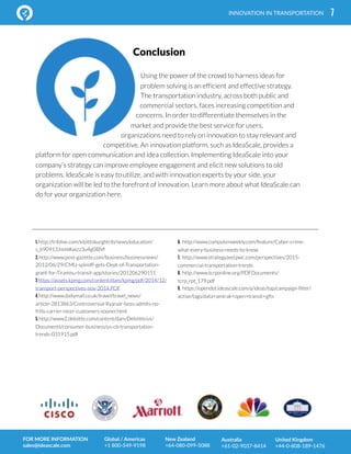 7
Using the power of the crowd to harness ideas for
problem solving is an efficient and effective strategy.
The transportation industry, across both public and
commercial sectors, faces increasing competition and
concerns. In order to differentiate themselves in the
market and provide the best service for users,
organizations need to rely on innovation to stay relevant and
competitive. An innovation platform, such as IdeaScale, provides a
platform for open communication and idea collection. Implementing IdeaScale into your
company’s strategy can improve employee engagement and elicit new solutions to old
problems. IdeaScale is easy to utilize, and with innovation experts by your side, your
organization will be led to the forefront of innovation. Learn more about what IdeaScale can
do for your organization here.
INNOVATION IN TRANSPORTATION
1. http://triblive.com/x/pittsburghtrib/news/education/
s_690913.html#axzz3u4g0lBVf
2. http://www.post-gazette.com/business/businessnews/
2012/06/29/CMU-spinoff-gets-Dept-of-Transportation-
grant-for-Tiramisu-transit-app/stories/201206290151
3 https://assets.kpmg.com/content/dam/kpmg/pdf/2014/12/
transport-perspectives-nov-2014.PDF
4. http://www.dailymail.co.uk/travel/travel_news/
article-2813863/Controversial-Ryanair-boss-admits-no-
frills-carrier-nicer-customers-sooner.html
5. http://www2.deloitte.com/content/dam/Deloitte/us/
Documents/consumer-business/us-cb-transportation-
trends-031915.pdf
6. http://www.computerweekly.com/feature/Cyber-crime-
what-every-business-needs-to-know
7. http://www.strategyand.pwc.com/perspectives/2015-
commercial-transportation-trends
8. http://www.tcrponline.org/PDFDocuments/
tcrp_rpt_179.pdf
9. https://opendot.ideascale.com/a/ideas/top/campaign-filter/
active/tags/data+amtrak+open+transit+gfts
FOR MORE INFORMATION
sales@ideascale.com
Global / Americas
+1 800-549-9198
New Zealand
+64-080-099-5088
Australia
+61-02-9037-8414
United Kingdom
+44-0-808-189-1476
Conclusion
 