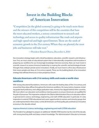 invest in the Building Blocks
                     of American innovation
“Competition [in the global economy] is going to be much more fierce
and the winners of this competition will be the countries that have
the most educated workers, a serious commitment to research and
technology, and access to quality infrastructure like roads and airports
and high-speed rail and high-speed Internet. Those are the seeds of
economic growth in the 21st century. Where they are planted, the most
jobs and businesses will take root.”
                      —President Barack Obama, December 6, 2010

Our innovation strategy begins with critical foundations: education, scientific research, and infrastruc-
ture First, we must create an educational system that is internationally competitive and innovative in
preparing our workforce for our increasingly knowledge-intensive economy Next, we must invest in
scientific research to restore America’s leadership in creating the scientific and technological break-
throughs that underpin private sector innovations Finally, we must invest in a first-class infrastructure
that moves people and ideas at 21st century speeds These are the building blocks of an innovation
strategy that will lead America to a more prosperous future


Educate Americans with 21st century skills and create a world-class
workforce
With strong educational foundations, Americans will create the leading ideas of the 21st century and
ensure that these ideas diffuse throughout the American workforce On many metrics, however, includ-
ing grade-level proficiency and college graduation rates, America has slipped behind other countries
We must reform our education and workforce training systems to ensure Americans are qualified for
the jobs of tomorrow This imperative underpins the Obama Administration’s focus on education reform
in general and in science, technology, engineering, and math (STEM) education in particular It is also
imperative to extend STEM educational and career opportunities to women and minority groups that
are underrepresented in these areas, so that all Americans can find quality jobs and lead our innovative
economy in the decades ahead

Improve America’s science, technology, engineering and math (STEM) education
The President has pledged to prepare an additional 100,000 STEM teachers by the end of the decade,
with strong teaching skills and deep content knowledge The Administration’s Educate to Innovate



                                              ★    15 ★
 