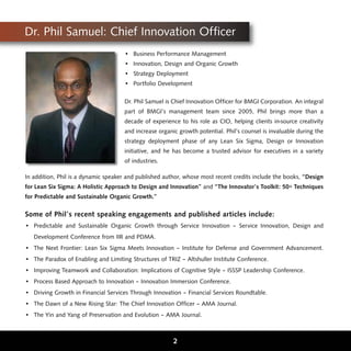 Dr. Phil Samuel: Chief Innovation Officer
                                     • Business Performance Management
                                     • Innovation, Design and Organic Growth
                                     • Strategy Deployment
                                     • Portfolio Development

                                     Dr. Phil Samuel is Chief Innovation Officer for BMGI Corporation. An integral
                                     part of BMGI’s management team since 2005, Phil brings more than a
                                     decade of experience to his role as CIO, helping clients in-source creativity
                                     and increase organic growth potential. Phil’s counsel is invaluable during the
                                     strategy deployment phase of any Lean Six Sigma, Design or Innovation
                                     initiative, and he has become a trusted advisor for executives in a variety
                                     of industries.

In addition, Phil is a dynamic speaker and published author, whose most recent credits include the books, “Design
for Lean Six Sigma: A Holistic Approach to Design and Innovation” and “The Innovator’s Toolkit: 50+ Techniques
for Predictable and Sustainable Organic Growth.”

Some of Phil’s recent speaking engagements and published articles include:
• Predictable and Sustainable Organic Growth through Service Innovation – Service Innovation, Design and
   Development Conference from IIR and PDMA.
• The Next Frontier: Lean Six Sigma Meets Innovation – Institute for Defense and Government Advancement.
• The Paradox of Enabling and Limiting Structures of TRIZ – Altshuller Institute Conference.
• Improving Teamwork and Collaboration: Implications of Cognitive Style – ISSSP Leadership Conference.
• Process Based Approach to Innovation – Innovation Immersion Conference.
• Driving Growth in Financial Services Through Innovation – Financial Services Roundtable.
• The Dawn of a New Rising Star: The Chief Innovation Officer – AMA Journal.
• The Yin and Yang of Preservation and Evolution – AMA Journal.



                                                        2
 