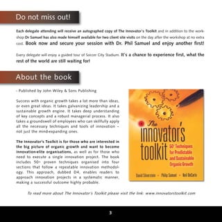 Do not miss out!
Each delegate attending will receive an autographed copy of The Innovator’s Toolkit and in addition to the work-
shop Dr Samuel has also made himself available for two client site visits on the day after the workshop at no extra
cost.   Book now and secure your session with Dr. Phil Samuel and enjoy another first!

Every delegate will enjoy a guided tour of Soccer City Stadium.   It’s a chance to experience first, what the
rest of the world are still waiting for!


About the book
- Published by John Wiley & Sons Publishing

Success with organic growth takes a lot more than ideas,
or even great ideas. It takes galvanizing leadership and a
sustainable growth engine. It takes deep understanding
of key concepts and a robust managerial process. It also
takes a groundswell of employees who can skillfully apply
all the necessary techniques and tools of innovation –
not just the mind-expanding ones.

The Innovator's Toolkit is for those who are interested in
the big picture of organic growth and want to become
innovation-elite organisations, as well as for those who
need to execute a single innovation project. The book
includes 50+ proven techniques organised into four
sections that follow a repeatable innovation methodol-
ogy. This approach, dubbed D4, enables readers to
approach innovation projects in a systematic manner,
making a successful outcome highly probable.

        To read more about The Innovator’s Toolkit please visit the link: www.innovatorstoolkit.com



                                                        3
 