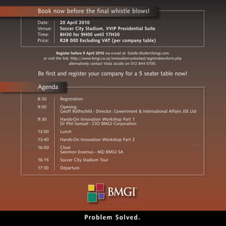 Book now before the final whistle blows!
Date:      20 April 2010
Venue:     Soccer City Stadium, VVIP Presidential Suite
Time:      8H30 for 9H00 until 17H30
Price:     R28 000 Excluding VAT (per company table)

           Register before 9 April 2010 via e-mail at: Estelle.Muller@bmgi.com
  or visit the link: http://www.bmgi.co.za/innovation-unlocked/registration-form.php
                    alternatively contact Viola Jacobs on 012 844 0700.

Be first and register your company for a 5 seater table now!

Agenda
8:30       Registration
9:00       Opening
           Geoff Rothschild - Director: Government & International Affairs JSE Ltd
9:30       Hands-On Innovation Workshop Part 1
           Dr Phil Samuel - CIO BMGI Corporation
13:00      Lunch
13:40      Hands-On Innovation Workshop Part 2
16:00      Close
           Salomon Erasmus - MD BMGI SA
16:15      Soccer City Stadium Tour
17:30      Departure




                          Prob l em Sol ved.
 