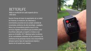 Nuevas formas de hacer el seguimiento de su salud,
las finanzas, la evolución, las relaciones y
movimientos provienen de una amplia variedad de
conexiones, productos de alta tecnología y gadgets.
Ahora, los consumidores podrán recurrir a los
servicios digitales innovadores que prometen poner
el profesor adecuado, al experto o incluso a sus
pares en el bolsillo, 24/7. Mientras tanto, la reforma
de las mentalidades alrededor de las conexiones y la
confianza en las personas nuevas verá consumidores
abrazan nuevos tipos de experiencias maestro /
alumno en el mundo real, también.
BETTERLIFE
Mida su evolución en cada aspecto de su
vida sana.
 