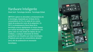 UBITECH captura la ubicuidad y omnipresencia de
la tecnología, impulsada por el deseo de los
consumidores sin fin y la caída de los costos
(tanto de producción como de la adopción). En
2015, la omnipresencia física literal de la
tecnología avanza rápidamente al mismo tiempo
que nuevas tecnologías llegan y transformar una
gama cada vez más amplia de objetos de uso
cotidiano, y cualquier remanente de límites
geográficos son disueltos por estas tecnologías.
¡Prepárate para que los consumidores abracen
(otro) año de aceleración en innovación
tecnológica.
Hardware Inteligente
Smart tech. Tecnologia iterativa. Tecnologia Global.
 