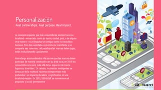 La conexión especial que los consumidores sienten hacia su
localidad - enmarcada como su barrio, ciudad, país, o de alguna
otra manera - es un impulso tan antiguo como la naturaleza
humana. Pero las expectativas de cómo se manifiesta y se
comparte esa conexión, y el papel que las marcas deben jugar,
están evolucionando rápidamente.
Ahora largo acostumbrados a la idea de que las marcas deben
participar de manera constructiva en su área local, en 2015 los
consumidores se verá más allá de los espacios de marca
fugaces y divertidas. En cambio, las marcas inteligentes se
destacan de la multitud, haciendo compromisos más
profundos y un impacto duradero y significativo en una
localidad elegida. En 2015, GEO LOVE se convierte en el
propósito y (casi) -permanence
.
Personalización
Real partnerships. Real purpose. Real impact.
 